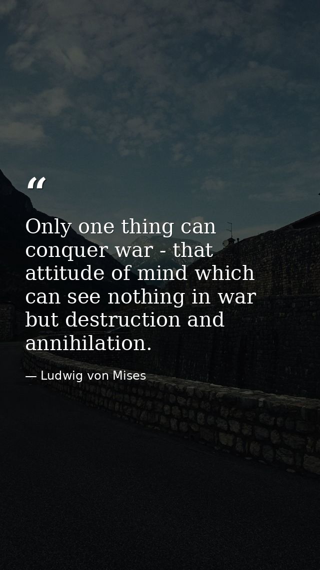 Only one thing can conquer war - that attitude of mind which can see nothing in war but destruction and annihilation. — Ludwig von Mises
