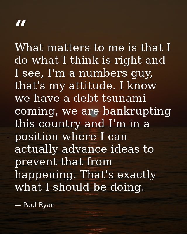 What matters to me is that I do what I think is right and I see, I'm a numbers guy, that's my attitude. I know we have a — Paul Ryan