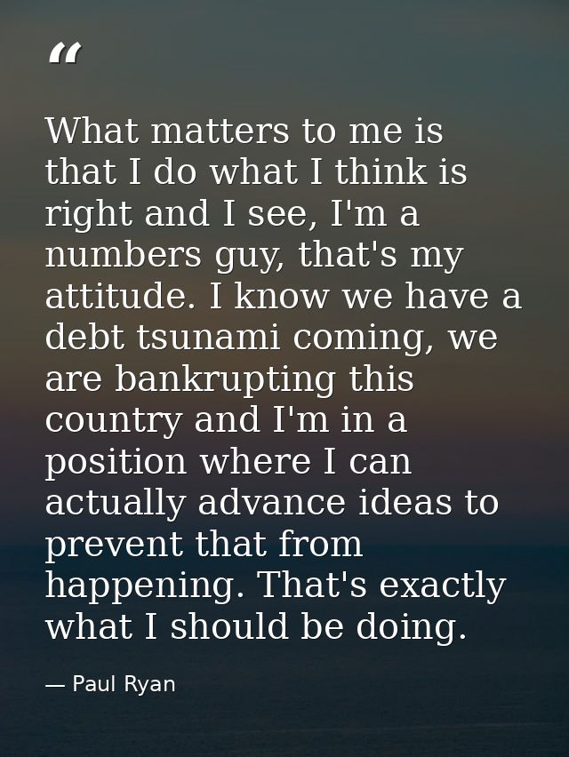 What matters to me is that I do what I think is right and I see, I'm a numbers guy, that's my attitude. I know we have a — Paul Ryan