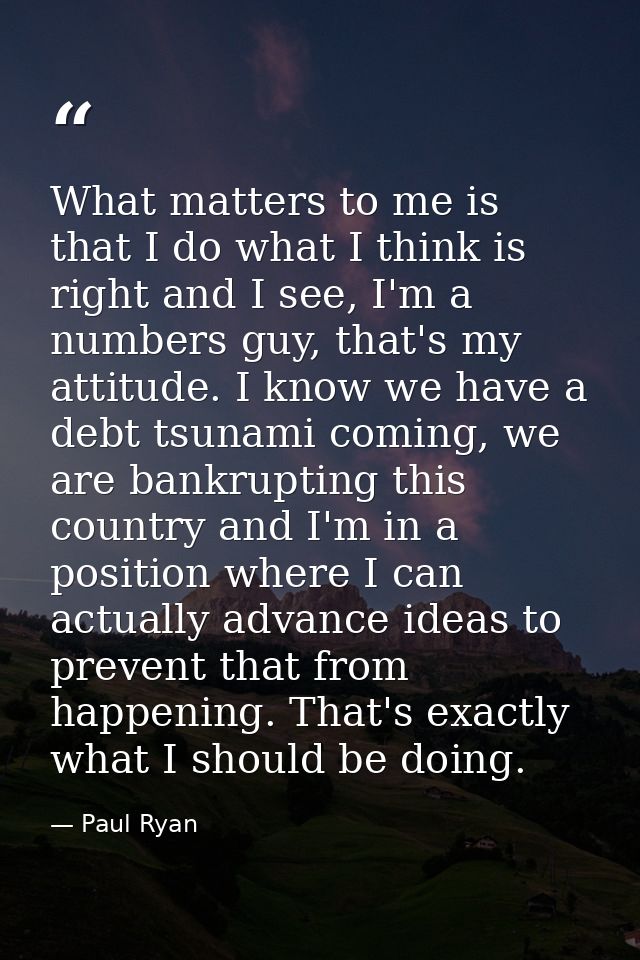 What matters to me is that I do what I think is right and I see, I'm a numbers guy, that's my attitude. I know we have a — Paul Ryan