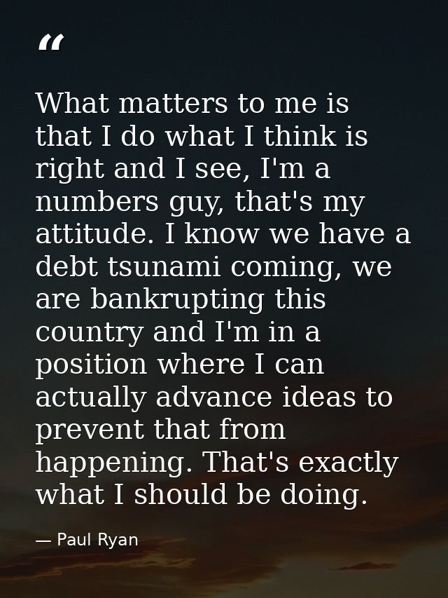 What matters to me is that I do what I think is right and I see, I'm a numbers guy, that's my attitude. I know we have a — Paul Ryan