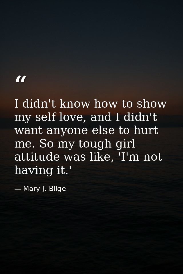 I didn't know how to show my self love, and I didn't want anyone else to hurt me. So my tough girl attitude was like, 'I — Mary J. Blige