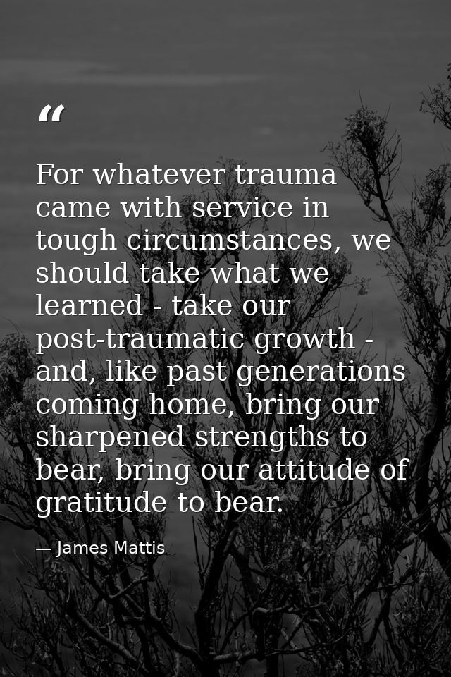 For whatever trauma came with service in tough circumstances, we should take what we learned - take our post-traumatic g — James Mattis