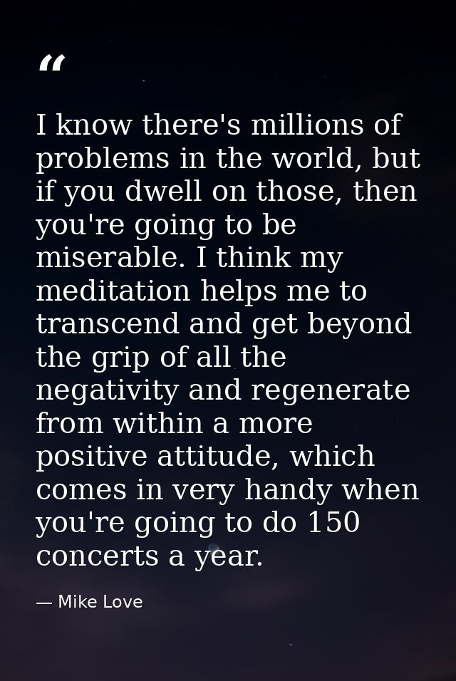 I know there's millions of problems in the world, but if you dwell on those, then you're going to be miserable. I think  — Mike Love