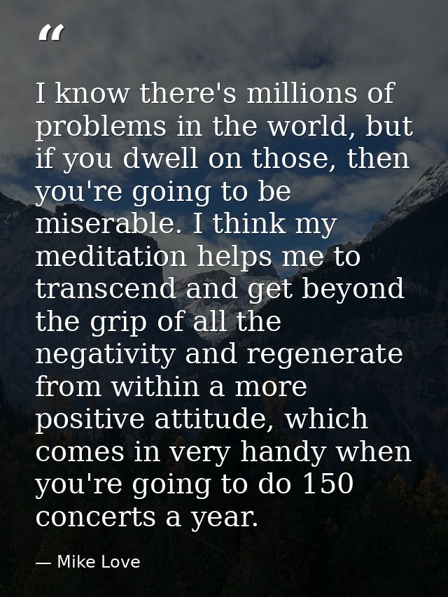 I know there's millions of problems in the world, but if you dwell on those, then you're going to be miserable. I think  — Mike Love