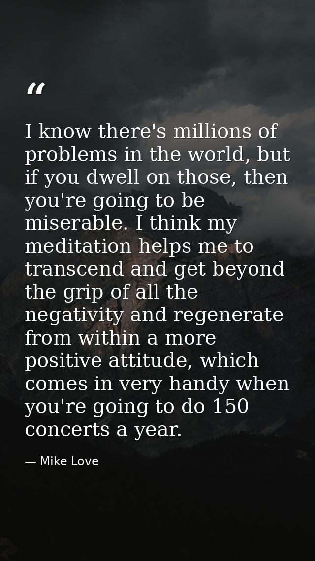 I know there's millions of problems in the world, but if you dwell on those, then you're going to be miserable. I think  — Mike Love