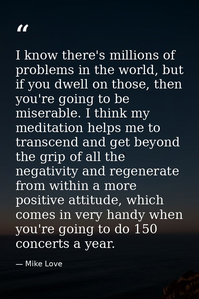 I know there's millions of problems in the world, but if you dwell on those, then you're going to be miserable. I think  — Mike Love