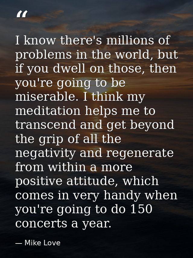 I know there's millions of problems in the world, but if you dwell on those, then you're going to be miserable. I think  — Mike Love