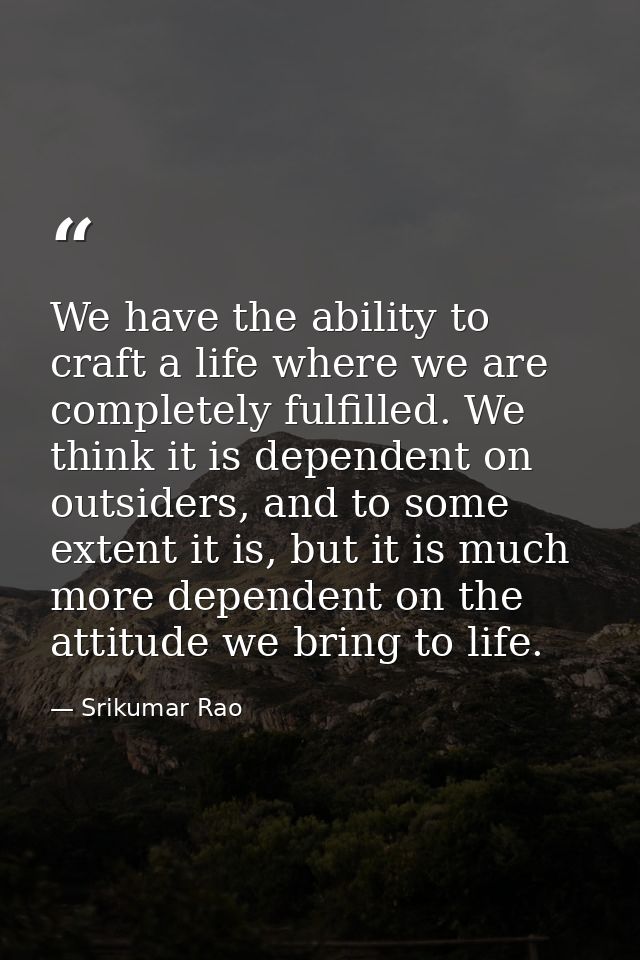 We have the ability to craft a life where we are completely fulfilled. We think it is dependent on outsiders, and to som — Srikumar Rao