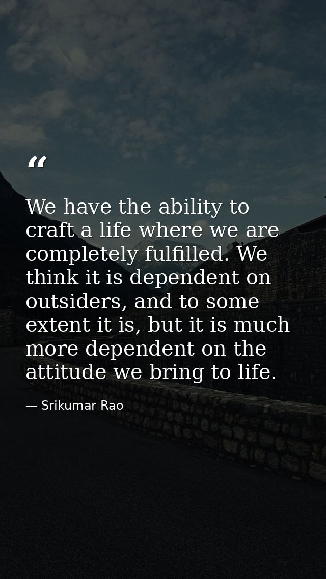 We have the ability to craft a life where we are completely fulfilled. We think it is dependent on outsiders, and to som — Srikumar Rao