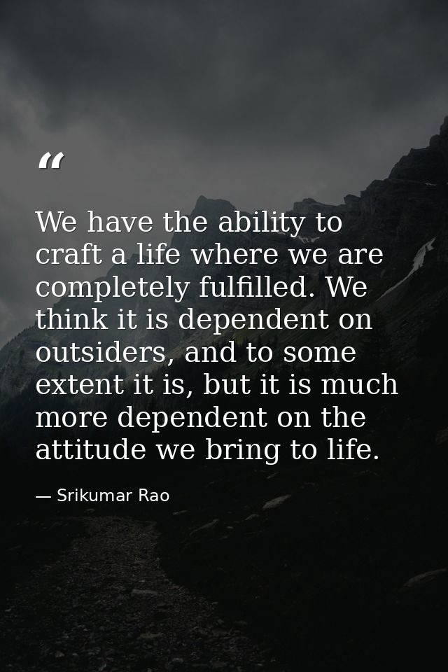 We have the ability to craft a life where we are completely fulfilled. We think it is dependent on outsiders, and to som — Srikumar Rao