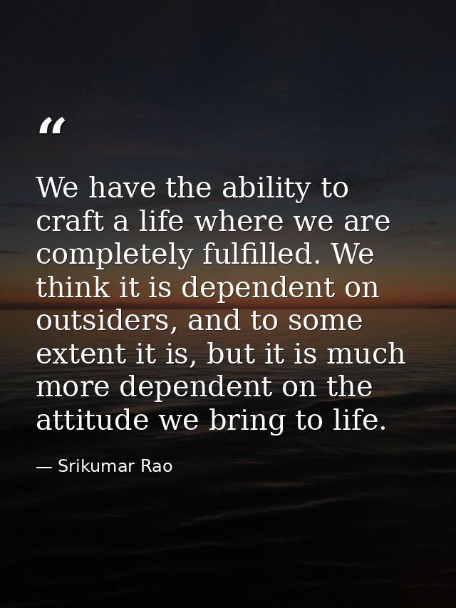 We have the ability to craft a life where we are completely fulfilled. We think it is dependent on outsiders, and to som — Srikumar Rao