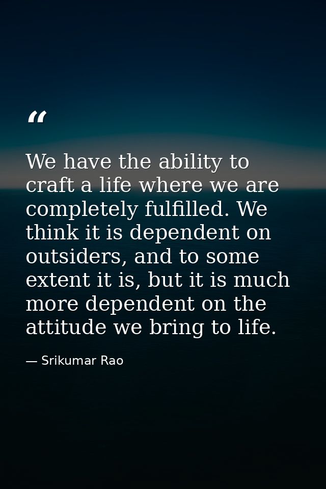We have the ability to craft a life where we are completely fulfilled. We think it is dependent on outsiders, and to som — Srikumar Rao