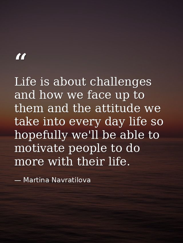 Life is about challenges and how we face up to them and the attitude we take into every day life so hopefully we'll be a — Martina Navratilova