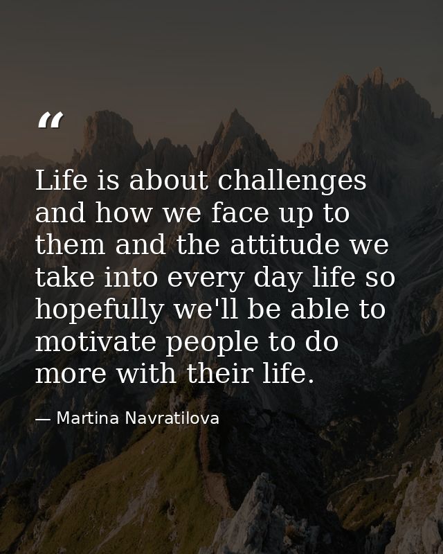 Life is about challenges and how we face up to them and the attitude we take into every day life so hopefully we'll be a — Martina Navratilova