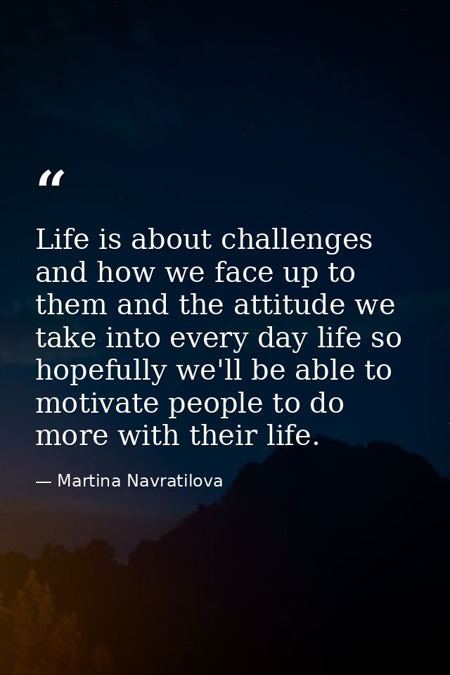 Life is about challenges and how we face up to them and the attitude we take into every day life so hopefully we'll be a — Martina Navratilova