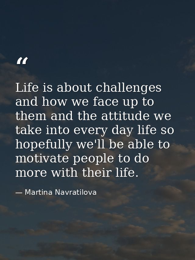 Life is about challenges and how we face up to them and the attitude we take into every day life so hopefully we'll be a — Martina Navratilova