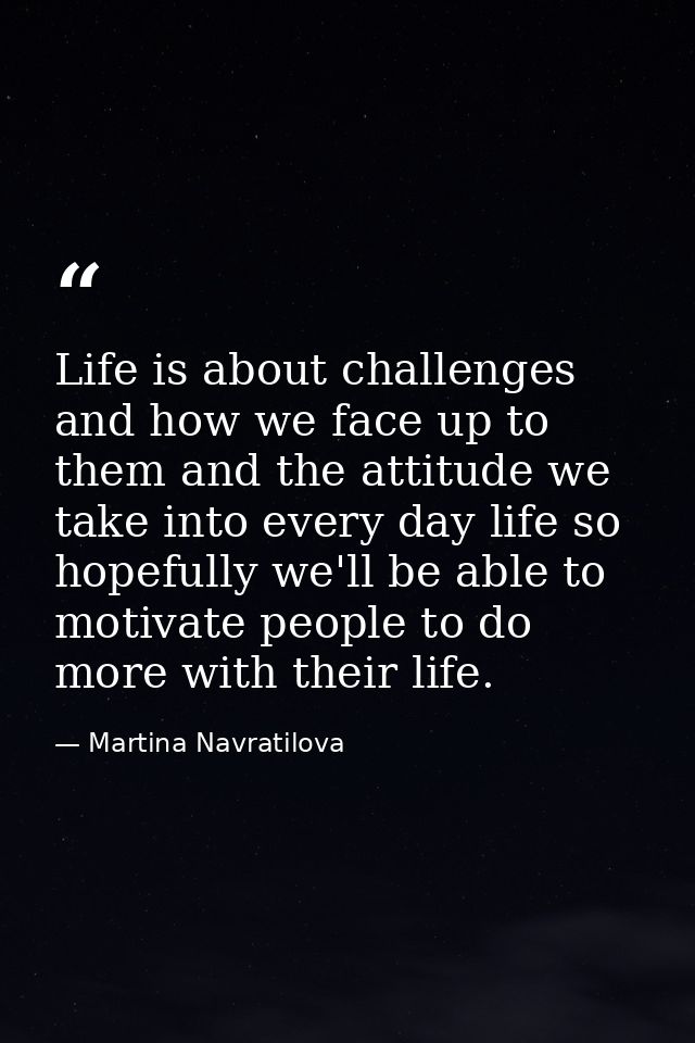 Life is about challenges and how we face up to them and the attitude we take into every day life so hopefully we'll be a — Martina Navratilova