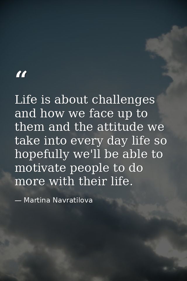 Life is about challenges and how we face up to them and the attitude we take into every day life so hopefully we'll be a — Martina Navratilova
