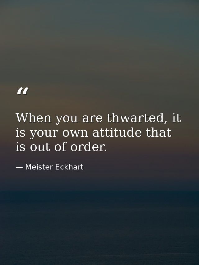 When you are thwarted, it is your own attitude that is out of order. — Meister Eckhart