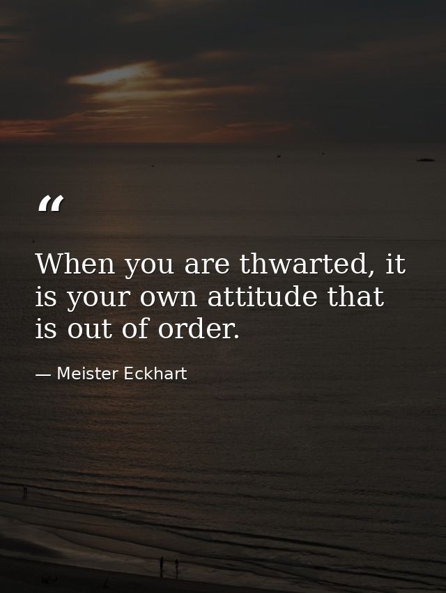 When you are thwarted, it is your own attitude that is out of order. — Meister Eckhart