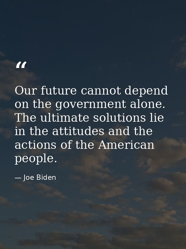 Our future cannot depend on the government alone. The ultimate solutions lie in the attitudes and the actions of the Ame — Joe Biden