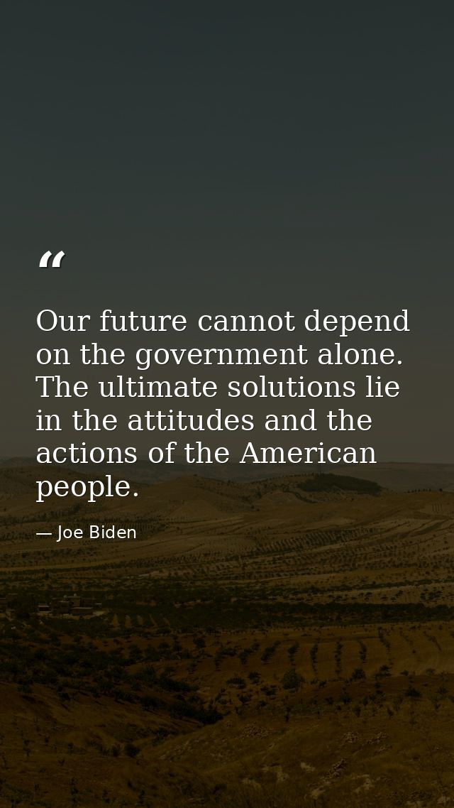 Our future cannot depend on the government alone. The ultimate solutions lie in the attitudes and the actions of the Ame — Joe Biden