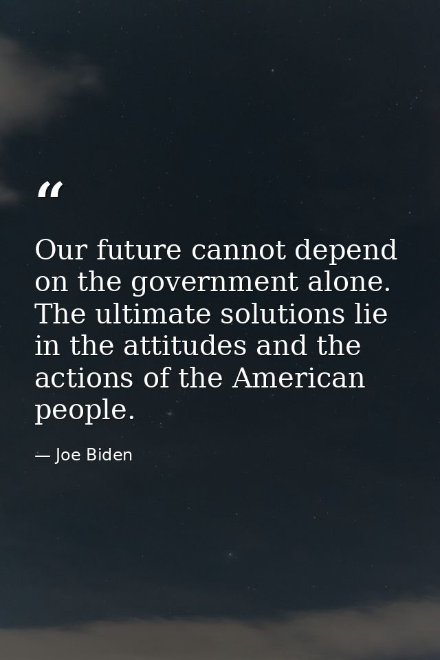 Our future cannot depend on the government alone. The ultimate solutions lie in the attitudes and the actions of the Ame — Joe Biden