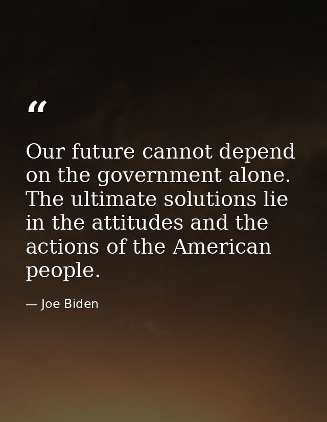 Our future cannot depend on the government alone. The ultimate solutions lie in the attitudes and the actions of the Ame — Joe Biden