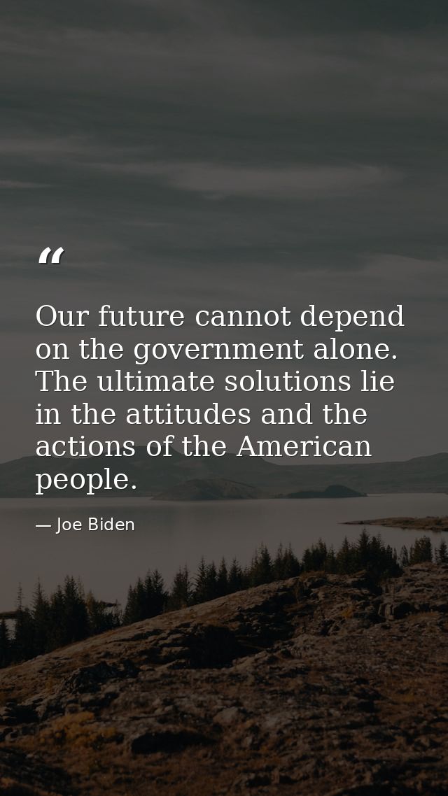 Our future cannot depend on the government alone. The ultimate solutions lie in the attitudes and the actions of the Ame — Joe Biden
