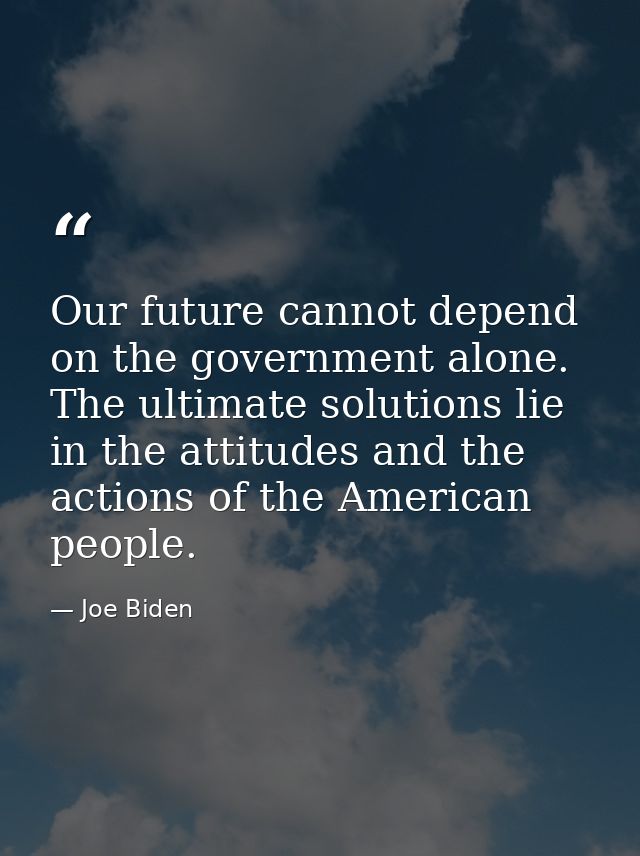 Our future cannot depend on the government alone. The ultimate solutions lie in the attitudes and the actions of the Ame — Joe Biden