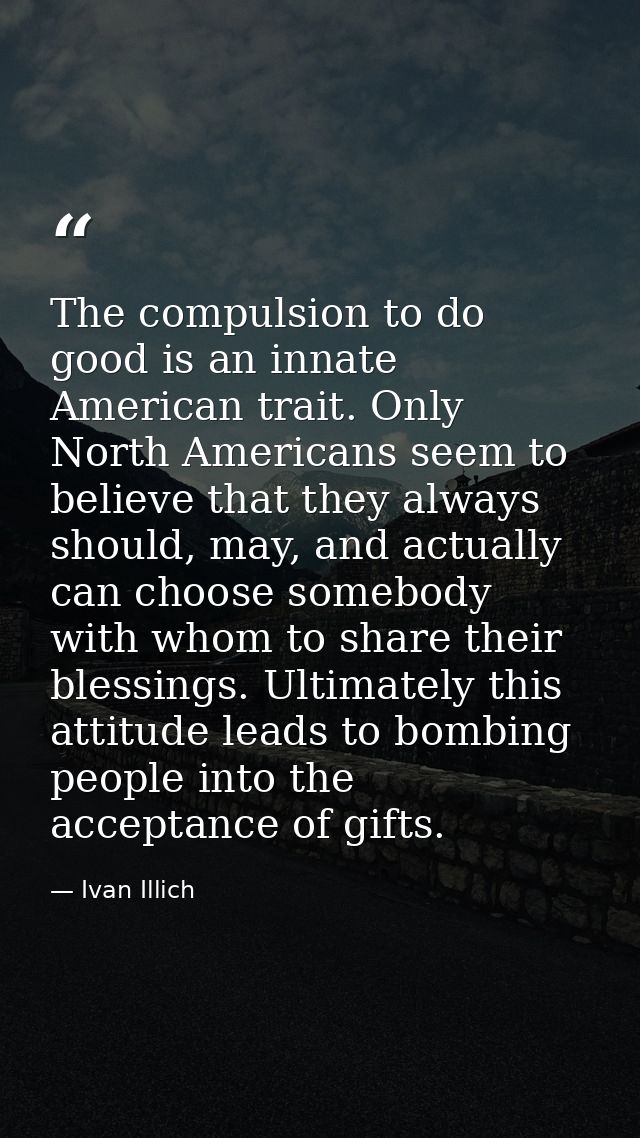 The compulsion to do good is an innate American trait. Only North Americans seem to believe that they always should, may — Ivan Illich