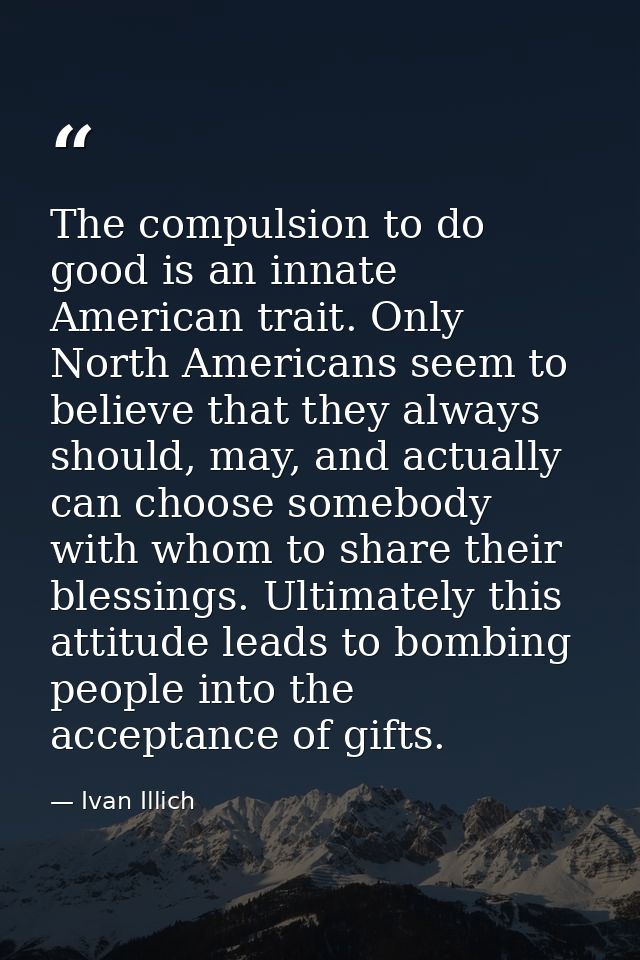The compulsion to do good is an innate American trait. Only North Americans seem to believe that they always should, may — Ivan Illich