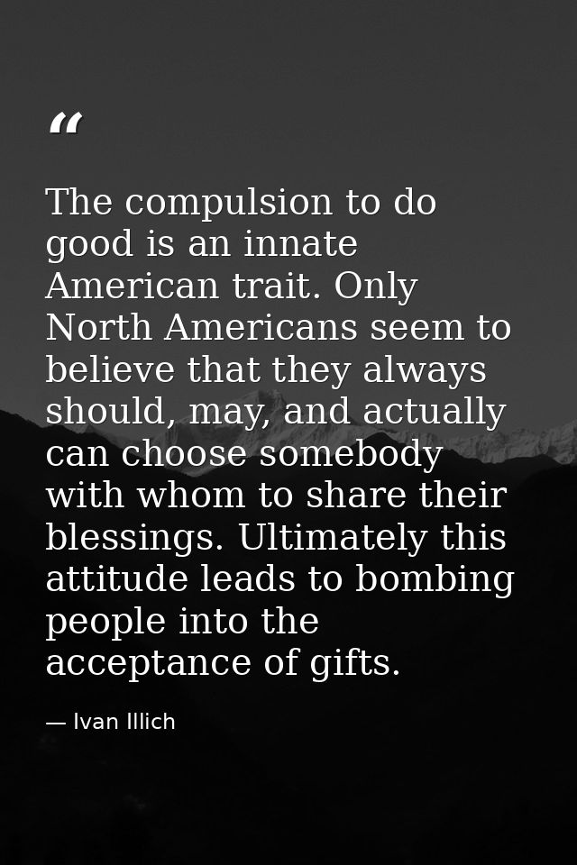 The compulsion to do good is an innate American trait. Only North Americans seem to believe that they always should, may — Ivan Illich