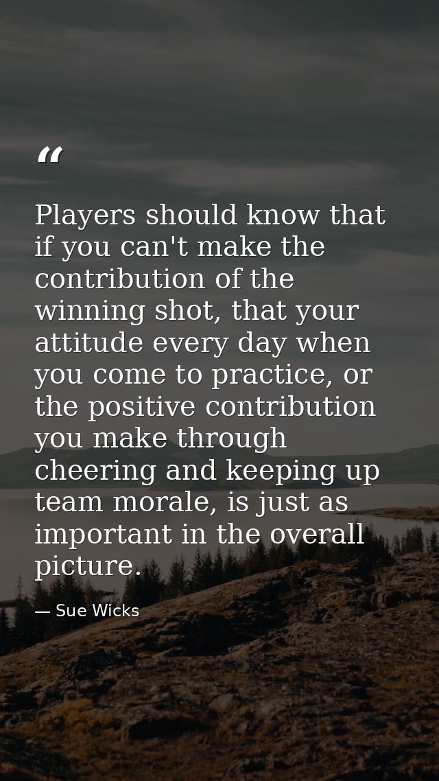 Players should know that if you can't make the contribution of the winning shot, that your attitude every day when you c — Sue Wicks