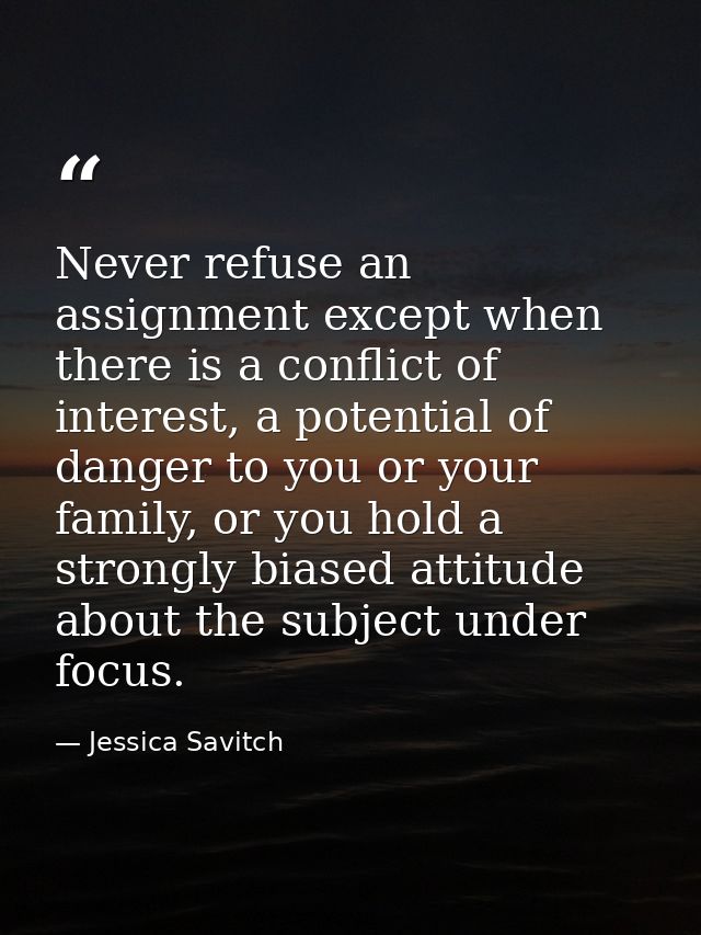 Never refuse an assignment except when there is a conflict of interest, a potential of danger to you or your family, or  — Jessica Savitch