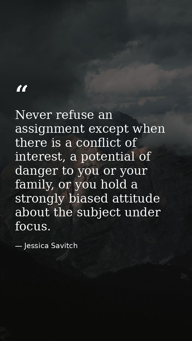 Never refuse an assignment except when there is a conflict of interest, a potential of danger to you or your family, or  — Jessica Savitch