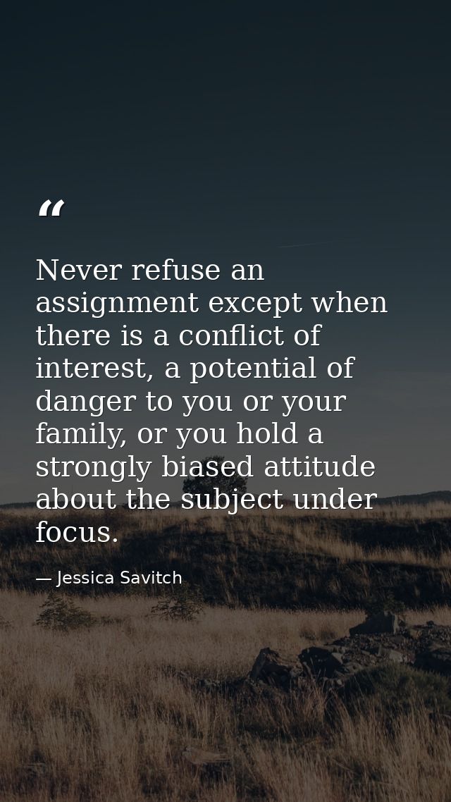 Never refuse an assignment except when there is a conflict of interest, a potential of danger to you or your family, or  — Jessica Savitch
