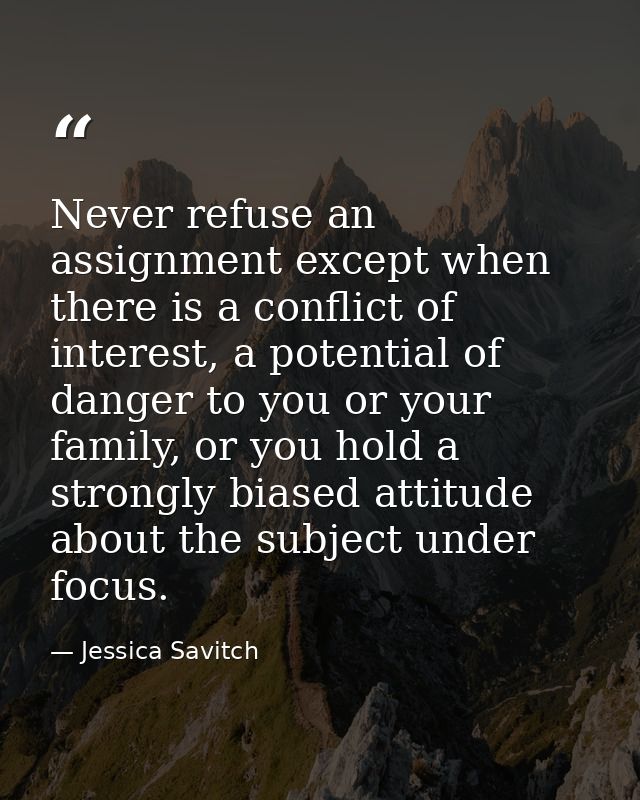 Never refuse an assignment except when there is a conflict of interest, a potential of danger to you or your family, or  — Jessica Savitch