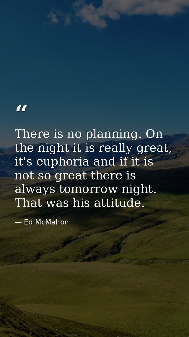 There is no planning. On the night it is really great, it's euphoria and if it is not so great there is always tomorrow  — Ed McMahon