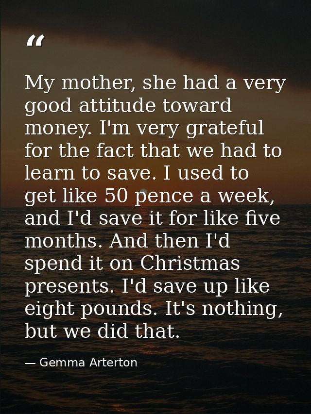 My mother, she had a very good attitude toward money. I'm very grateful for the fact that we had to learn to save. I use — Gemma Arterton