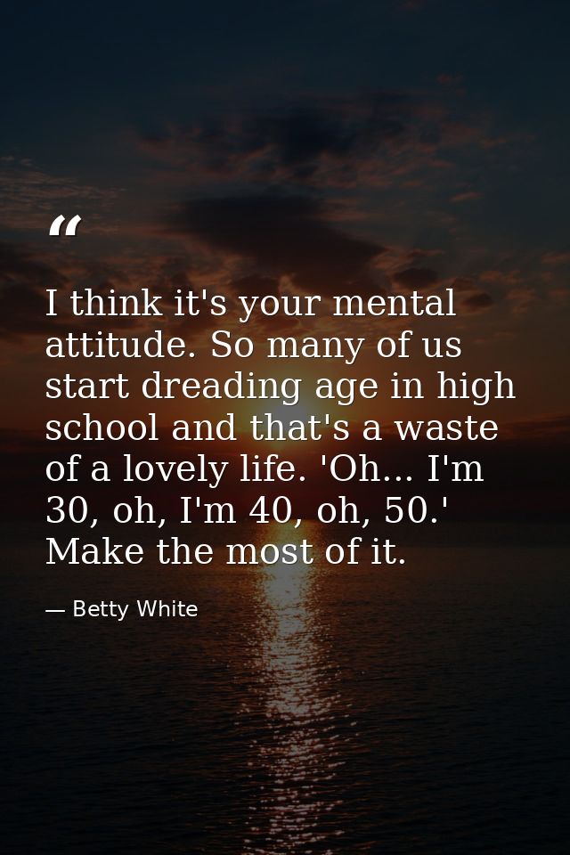 I think it's your mental attitude. So many of us start dreading age in high school and that's a waste of a lovely life.  — Betty White