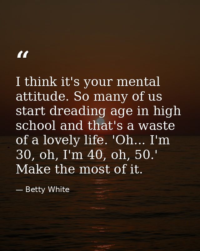 I think it's your mental attitude. So many of us start dreading age in high school and that's a waste of a lovely life.  — Betty White