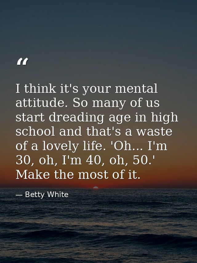 I think it's your mental attitude. So many of us start dreading age in high school and that's a waste of a lovely life.  — Betty White