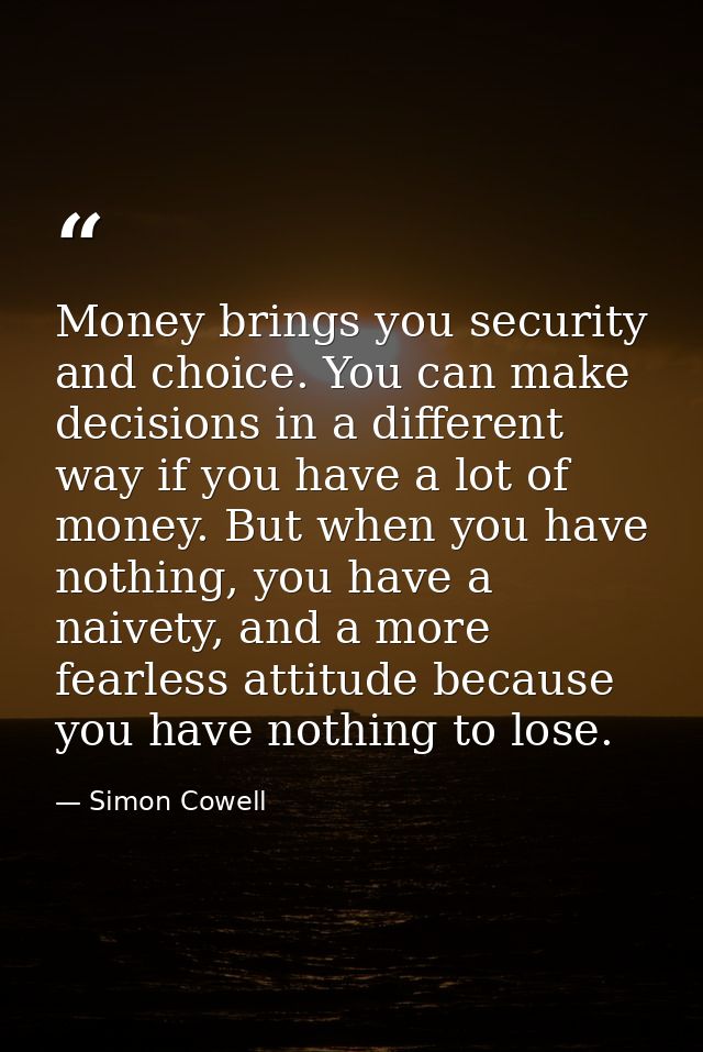 Money brings you security and choice. You can make decisions in a different way if you have a lot of money. But when you — Simon Cowell