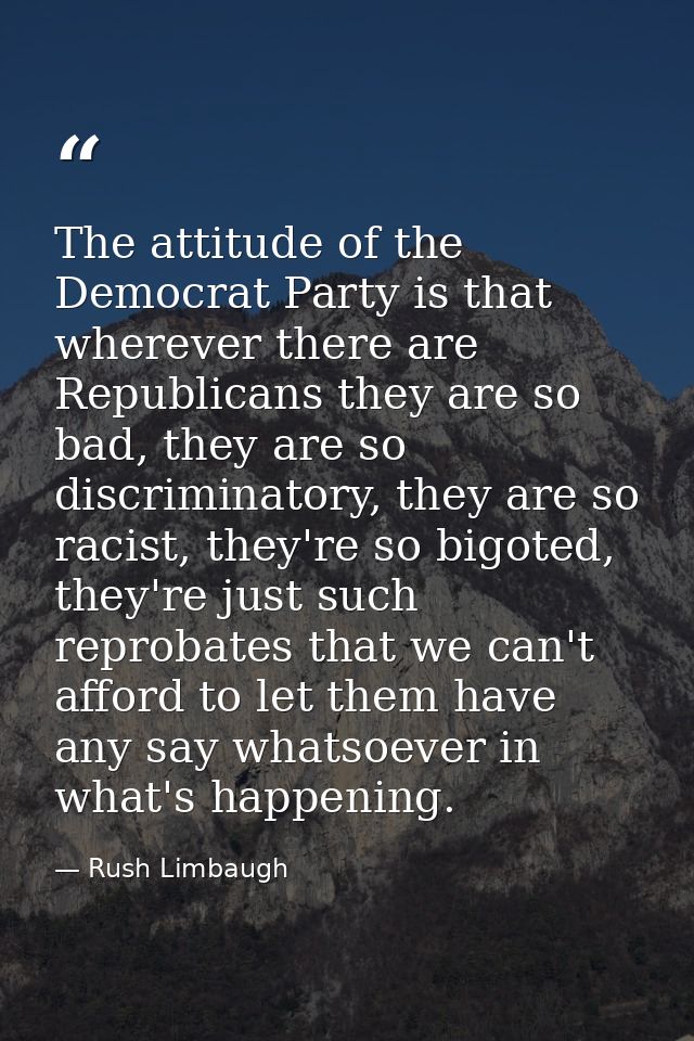 The attitude of the Democrat Party is that wherever there are Republicans they are so bad, they are so discriminatory, t — Rush Limbaugh