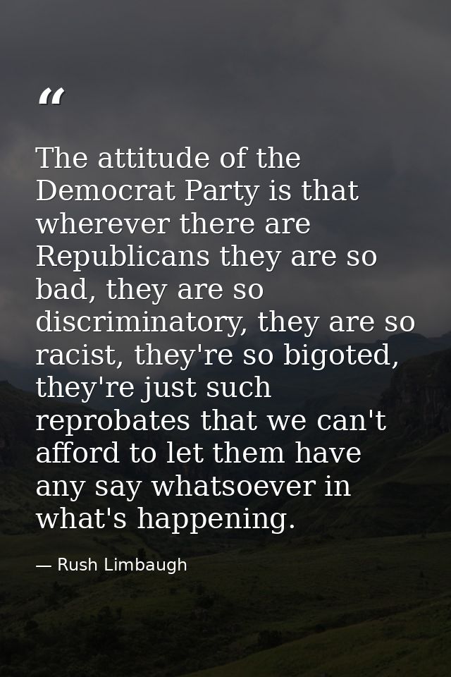 The attitude of the Democrat Party is that wherever there are Republicans they are so bad, they are so discriminatory, t — Rush Limbaugh