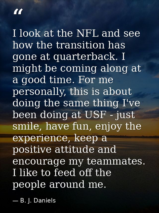I look at the NFL and see how the transition has gone at quarterback. I might be coming along at a good time. For me per — B. J. Daniels