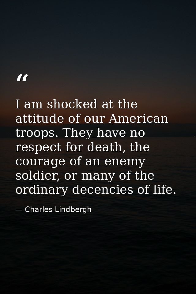 I am shocked at the attitude of our American troops. They have no respect for death, the courage of an enemy soldier, or — Charles Lindbergh