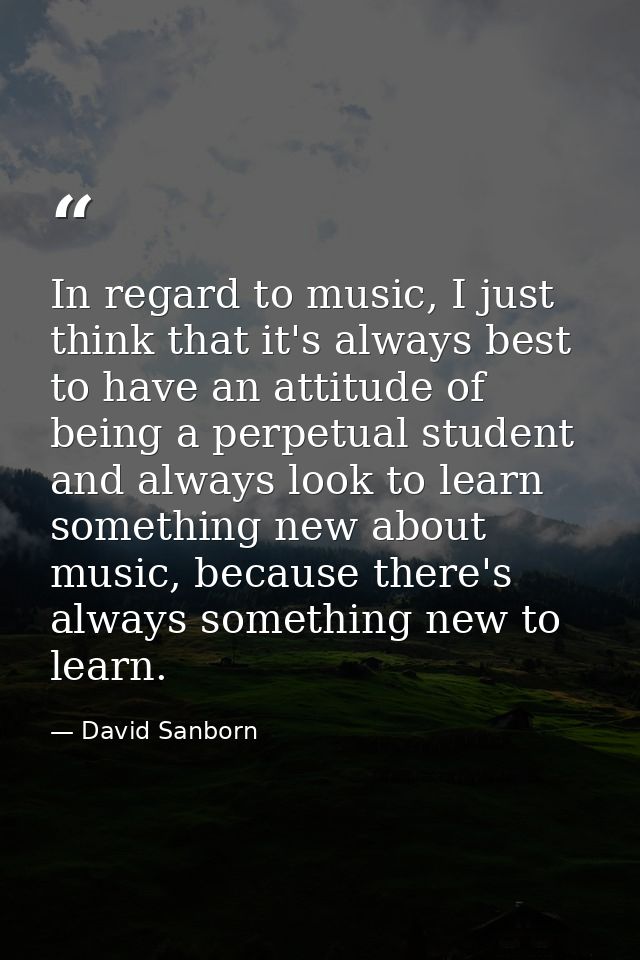 In regard to music, I just think that it's always best to have an attitude of being a perpetual student and always look  — David Sanborn